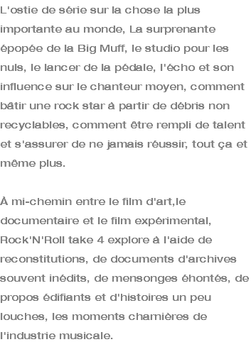 L'ostie de série sur la chose la plus importante au monde, La surprenante épopée de la Big Muff, le studio pour les nuls, le lancer de la pédale, l'écho et son influence sur le chanteur moyen, comment bâtir une rock star à partir de débris non recyclables, comment être rempli de talent et s'assurer de ne jamais réussir, tout ça et même plus. À mi-chemin entre le film d'art,le documentaire et le film expérimental, Rock'N'Roll take 4 explore à l'aide de reconstitutions, de documents d'archives souvent inédits, de mensonges éhontés, de propos édifiants et d'histoires un peu louches, les moments charnières de l'industrie musicale. 