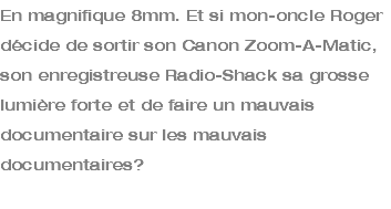 En magnifique 8mm. Et si mon-oncle Roger décide de sortir son Canon Zoom-A-Matic, son enregistreuse Radio-Shack sa grosse lumière forte et de faire un mauvais documentaire sur les mauvais documentaires? 