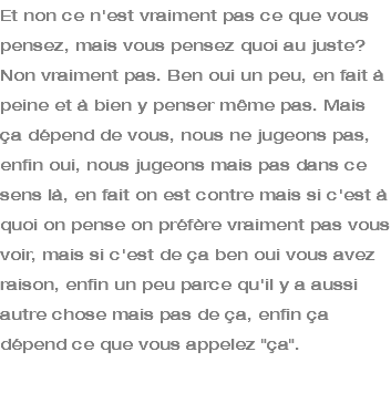 Et non ce n'est vraiment pas ce que vous pensez, mais vous pensez quoi au juste? Non vraiment pas. Ben oui un peu, en fait à peine et à bien y penser même pas. Mais ça dépend de vous, nous ne jugeons pas, enfin oui, nous jugeons mais pas dans ce sens là, en fait on est contre mais si c'est à quoi on pense on préfère vraiment pas vous voir, mais si c'est de ça ben oui vous avez raison, enfin un peu parce qu'il y a aussi autre chose mais pas de ça, enfin ça dépend ce que vous appelez "ça". 