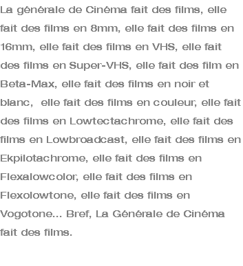 La générale de Cinéma fait des films, elle fait des films en 8mm, elle fait des films en 16mm, elle fait des films en VHS, elle fait des films en Super-VHS, elle fait des film en Beta-Max, elle fait des films en noir et blanc, elle fait des films en couleur, elle fait des films en Lowtectachrome, elle fait des films en Lowbroadcast, elle fait des films en Ekpilotachrome, elle fait des films en Flexalowcolor, elle fait des films en Flexolowtone, elle fait des films en Vogotone... Bref, La Générale de Cinéma fait des films. 