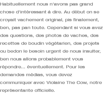 Habituellement nous n'avons pas grand chose d'intéressant à dire. Au début on se croyait vachement original, pis finalement, ben, pas pan toute. Cependant si vous avez des questions, des photos de vaches, des recettes de boudin végétarien, des projets ou bedon le besoin urgent de nous insulter, ben nous allons probablement vous répondre... éventuellement. Pour les demandes médias, vous devez communiquer avec Violaine The Cow, notre représentante officielle. 