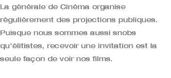 La générale de Cinéma organise régulièrement des projections publiques. Puisque nous sommes aussi snobs qu'élitistes, recevoir une invitation est la seule façon de voir nos films. 