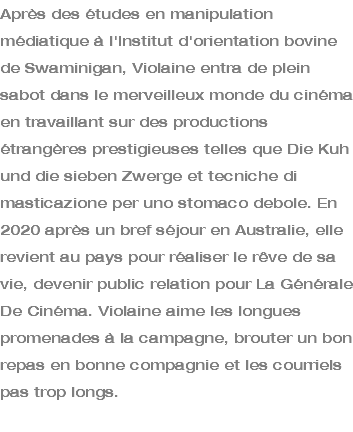 Après des études en manipulation médiatique à l'Institut d'orientation bovine de Swaminigan, Violaine entra de plein sabot dans le merveilleux monde du cinéma en travaillant sur des productions étrangères prestigieuses telles que Die Kuh und die sieben Zwerge et tecniche di masticazione per uno stomaco debole. En 2020 après un bref séjour en Australie, elle revient au pays pour réaliser le rêve de sa vie, devenir public relation pour La Générale De Cinéma. Violaine aime les longues promenades à la campagne, brouter un bon repas en bonne compagnie et les courriels pas trop longs. 